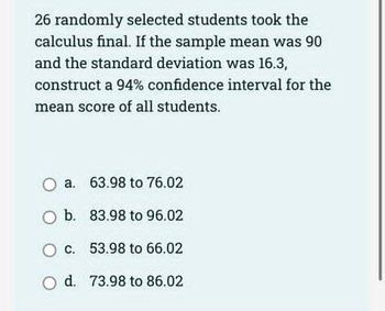 26 randomly selected students took the
calculus final. If the sample mean was 90
and the standard deviation was 16.3,
construct a 94% confidence interval for the
mean score of all students.
O a.
O b.
O c.
O d.
63.98 to 76.02
83.98 to 96.02
53.98 to 66.02
73.98 to 86.02