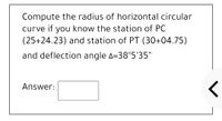 Compute the radius of horizontal circular
curve if you know the station of PC
(25+24.23) and station of PT (30+04.75)
and deflection angle A=38°5'35"
Answer:
