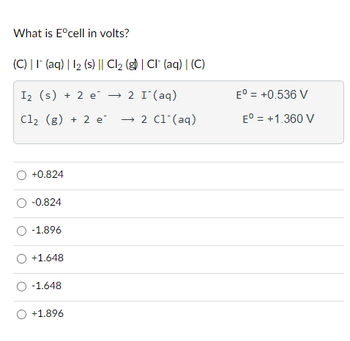 What is Eºcell in volts?
(C) || (aq) | 12 (s) || Cl₂ (g) | CI (aq) | (C)
I₂ (s) + 2 e² → 2 I¯ (aq)
Cl₂ (g) + 2 e → 2 C1 (aq)
O +0.824
O -0.824
O -1.896
O +1.648
O -1.648
O +1.896
Eº = +0.536 V
Eº = +1.360 V