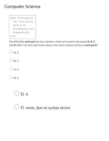 Computer Science
data work.quiz2;
set work.quiz;
drop B D;
E-sum (A, B, C, D);
D-mean (A, B);
run;
The SAS table work.quiz has four columns, which are numeric and named A, B, C,
and D. After I run the code shown above, how many columns will be in work.quiz2?
OA) 2
O
O
B) 3
C) 4
D) 5
E) 6
F) none, due to syntax errors