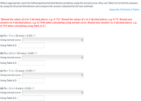 Where appropriate, work the following binomial distribution problems using the normal curve. Also, use Table A.2 to find the answers
by using the binomial distribution and compare the answers obtained by the two methods.
Appendix A Statistical Tables
*(Round the values of o to 3 decimal places, e.g. 0.757. Round the values of z to 2 decimal places, e.g. 0.75. Round your
answers to 4 decimal places, e.g. 0.7596 when calculating using normal curve. Round your answers to 3 decimal places, e.g.
0.759 when calculating using Table A.2.)
(a) P(x = 7|n = 20 and p = 0.50) =?
%3D
%3D
Using normal curve:
Using Table A.2:
(b) P(x > 13|n= 20 and p = 0.60) = ?
Using normal curve:
Using Table A.2:
(c) P(x = 7|n = 15 and p = 0.50) = ?
Using normal curve:
Using Table A.2:
(d) P(x < 2| n = 8 and p = 0.50) = ?
Using normal curve:
Using Table A.2:
