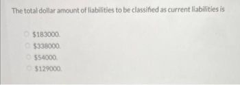 The total dollar amount of liabilities to be classified as current liabilities is
O$183000.
$338000.
$54000.
Ⓒ$129000.