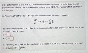 Biologists stocked a lake with 500 fish and estimated the carrying capacity (the maximal
population for the fish of that species in that lake) to be 8100. The number of fish doubled in
the first year.
(a) Assuming that the size of the fish population satisfies the logistic equation
dP - kp(1-2).
=
dt
determine the constant k, and then solve the equation to find an expression for the size of the
population after t years.
k -
P(t) =
(b) How long will it take for the population to increase to 4050 (half of the carrying capacity)?
It will take 3.575 years.