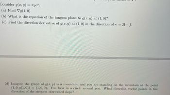 Consider g(x, y) = xye".
(a) Find Vg(1,0).
(b) What is the equation of the tangent plane to g(x, y) at (1,0)?
(c) Find the direction derivative of g(x, y) at (1,0) in the direction of v = 2i - j.
(d) Imagine the graph of g(x, y) is a mountain, and you are standing on the mountain at the point
(1,0, g(1,0)) (1,0,0). You look in a circle around you. What direction vector points in the
direction of the steepest downward slope?