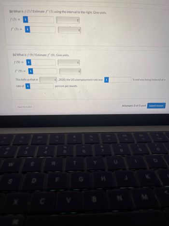 The image contains parts of an online educational exercise. The task involves estimating function values and their derivatives at specific points using given intervals. Here is the transcription of the visible parts:

---

**(b) What is \( f(3) \)? Estimate \( f'(3) \) using the interval to the right. Give units.**

- \( f(3) = \) [Input box]
- \( f'(3) = \) [Input box]

**(c) What is \( f(9) \)? Estimate \( f'(9) \). Give units.**

- \( f(9) = \) [Input box]
- \( f'(9) = \) [Input box]

"This tells us that in [dropdown] ______, 2020, the US unemployment rate was [input box] ______ % and was being reduced at a rate of [input box] ______ percent per month."

Buttons:
- Save for Later
- Submit Answer

Attempt information indicates "Attempts: 0 of 3 used."

---

There are no graphs or diagrams visible in the image.