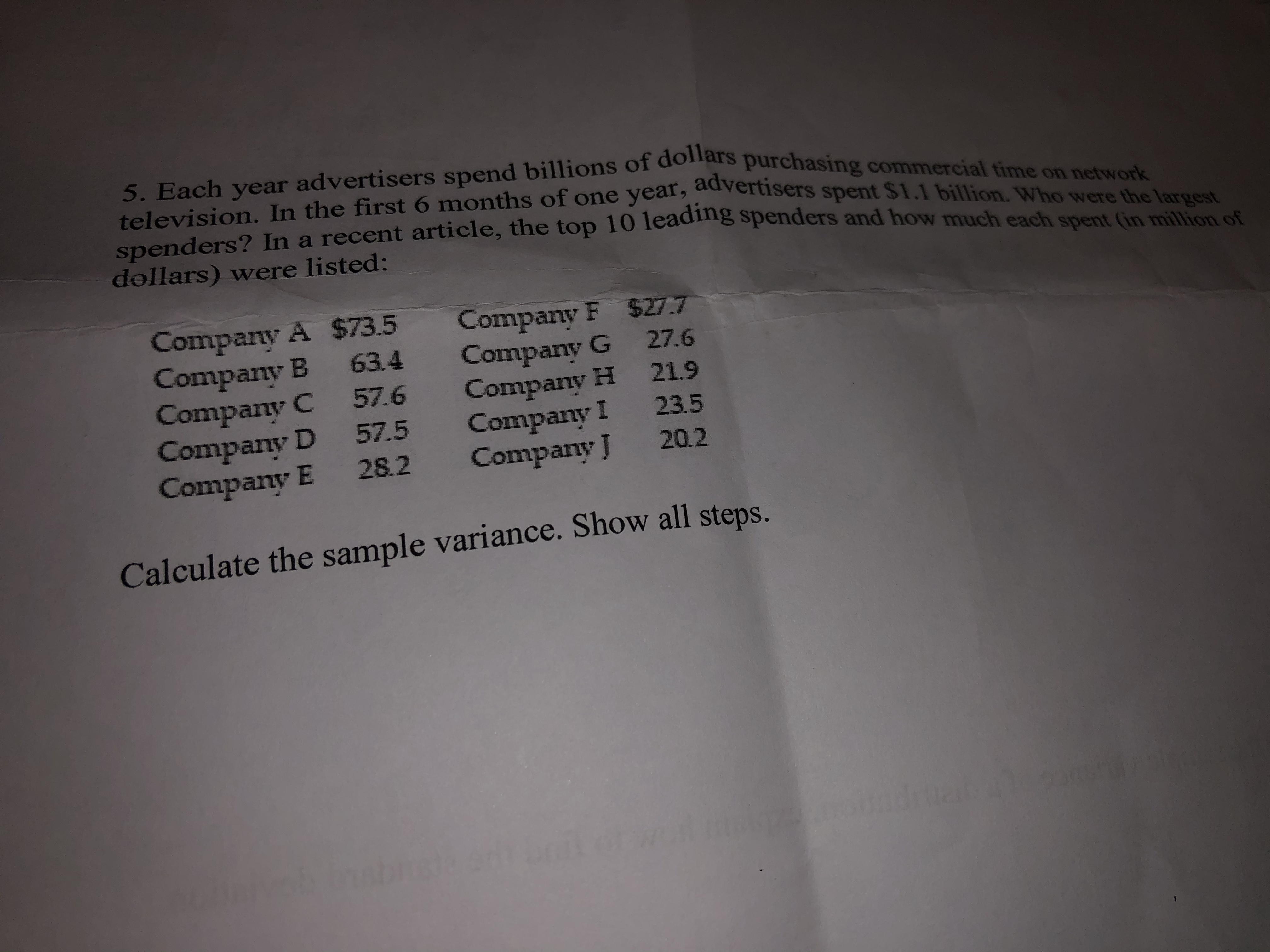 5. Each year advertisers spend billions of dollars purchasing commercial time on network
television. In the first 6 months of one year, advertisers spent $1.1 billion. Who were the largest
spenders? In a recent article, the top 10 leadng spenders and how much each spent (in million of
dollars) were listed:
Company A $73.5
Company B 63.4
Company C 57.6
Company D 57.5
Company E 28.2
Company F $27.7
Company G 27.6
Company H 21.9
Company I 23.5
Company J 20.2
Calculate the sample variance. Show all steps.
