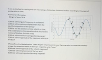 ### Spring-Mass System Oscillation Analysis

#### Scenario Description
A box is attached to a spring and can move along a frictionless, horizontal surface according to the accompanying graph of acceleration versus time.

#### Additional Information
- Weight of box: 50 N

### Questions
1. **What is the angular frequency of oscillation?**
2. **What is the maximum displacement from the equilibrium position of the spring?**
3. **Write out the position vs time, velocity vs time, and acceleration vs time equations that describe the motion of this box.** (Include units)
4. **What is the maximum spring potential energy?**
5. **What is the magnitude of the maximum velocity of the box?**

### Analysis Points Selection
Choose from the labeled points. There may be only one point, more than one point, or none that correctly answer the questions below. If there are no points, write “none.”
6. **Where is the magnitude of the velocity maximum?**
7. **Where is the displacement of the box zero?**
8. **Where is the spring potential energy negative?**

### Detailed Explanation of the Graph
The provided graph illustrates the variation of acceleration (in m/s²) versus time (in seconds) for the box attached to a spring. The data points marked on the graph are labeled as A, B, C, D, E, F, G, and H.

- **X-axis (Time, t)**: Ranges from 0 to 10 seconds.
- **Y-axis (Acceleration, a)**: Ranges from -6 to 6 m/s².
- **Notable Points on the Graph**:
  - Point A is at approximately (3 s, 6 m/s²).
  - Point B is at approximately (4 s, 3 m/s²).
  - Point C is at the equilibrium position (5 s, 0 m/s²) with zero acceleration.
  - Point D is at approximately (6 s, -3 m/s²).
  - Point E is at approximately (7 s, -6 m/s²).
  - Point F is at approximately (8 s, -3 m/s²).
  - Point G is at approximately (9 s, 0 m/s²).
  - Point H is at approximately (10 s, 3 m/s²).


Use this information to analyze the motion of the box and solve the indicated questions.