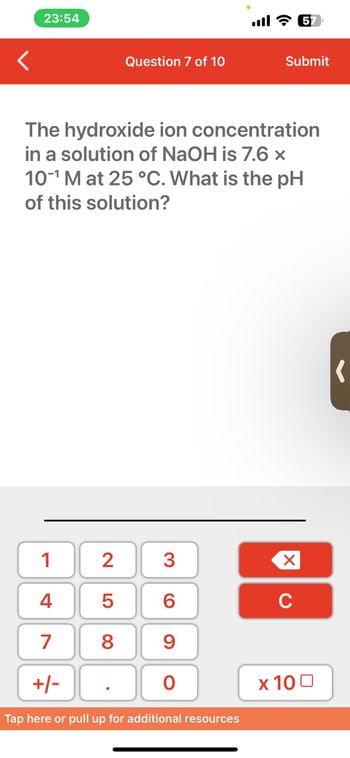 <
23:54
1
4
7
+/-
Tap here or pull up for additional resources
Question 7 of 10
The hydroxide ion concentration
in a solution of NaOH is 7.6 x
10-¹ M at 25 °C. What is the pH
of this solution?
2 3
L 00
5
8
69
all 5
0
Submit
XU
x 100