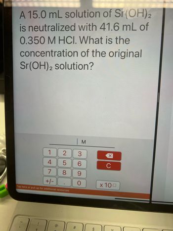 A 15.0 mL solution of Sr(OH)2
is neutralized with 41.6 mL of
0.350 M HCI. What is the
concentration of the original
Sr(OH)2 solution?
1
4
| м
2 3
@
LO
5
8
7
+/-
Tap here or pull up for additional resources
#
69
O
$
XU
x 100
0/