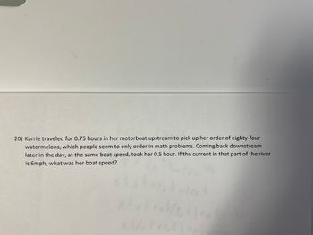 20) Karrie traveled for 0.75 hours in her motorboat upstream to pick up her order of eighty-four
watermelons, which people seem to only order in math problems. Coming back downstream
later in the day, at the same boat speed, took her 0.5 hour. If the current in that part of the river
is 6mph, what was her boat speed?
no