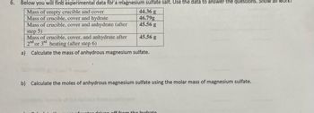 6. Below you will find experimental data for a magnesium sulfate salt. Use the data to answer the questions. Show all work!
Mass of empty crucible and cover
Mass of crucible, cover and hydrate
Mass of crucible, cover and anhydrate (after
44.36 g
46.79g
45.56 g
45.56 g
step 5)
Mass of crucible, cover, and anhydrate after
2nd or 3rd heating (after step 6)
a) Calculate the mass of anhydrous magnesium sulfate.
b) Calculate the moles of anhydrous magnesium sulfate using the molar mass of magnesium sulfate.
riven off from the hydrate