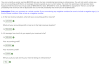 You are currently a worker earning $60,000 per year but are considering becoming an entrepreneur. You will not switch unless you
earn an accounting profit that is on average at least as great as your current salary. You look into opening a small grocery store.
Suppose that the store has annual costs of $150,000 for labor, $70,000 for rent, and $30,000 for equipment. There is a one-half
probability that revenues will be $230,000 and a one-half probability that revenues willI be $400,000.
Instructions: Enter your answers as a whole number. If you are entering any negative numbers be sure to include a negative sign (-) in
front of those numbers. Enter a loss as a negative number.
a. In the low-revenue situation, what will your accounting profit or loss be?
$ -20,000
What will your accounting profit or loss be in the high-revenue situation?
$ 150,000
b. On average, how much do you expect your revenue to be?
$ 315,000
Your accounting profit?
$ 65,000
Your economic profit?
$ 5,000
Will you quit your job and try your hand at being an entrepreneur?
Yes
