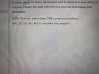 A doctor works 20 hours, 42 minutes, and 16 seconds in one shift at a
hospital. Convert the total shift time into seconds and display that
information.
NOTE: You must use at least ONE compound operator
(--, --, *-, /-, X= ) to complete this program.
