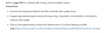 Refer to page 391 for a dataset with missing and inconsistent values.
Instructions:
•
Examine the dataset provided in the link to identify data quality issues.
• Suggest appropriate preprocessing techniques (e.g., imputation, normalization, encoding) to
improve data quality.
•
Discuss how preprocessing impacts the performance of machine leaming models.
Link: [https://drive.google.com/file/d/1wKSrun-GlxirS31Z9qoHazb9tC440AZF/view?usp=sharing]