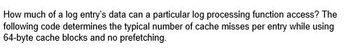 How much of a log entry's data can a particular log processing function access? The
following code determines the typical number of cache misses per entry while using
64-byte cache blocks and no prefetching.