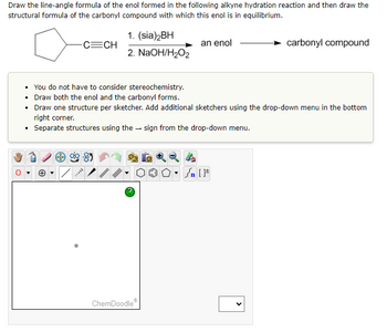 Draw the line-angle formula of the enol formed in the following alkyne hydration reaction and then draw the
structural formula of the carbonyl compound with which this enol is in equilibrium.
-C=CH
1. (sia)2BH
2. NaOH/H₂O₂
an enol
carbonyl compound
• You do not have to consider stereochemistry.
• Draw both the enol and the carbonyl forms.
• Draw one structure per sketcher. Add additional sketchers using the drop-down menu in the bottom
right corner.
• Separate structures using the sign from the drop-down menu.
ChemDoodleⓇ
<