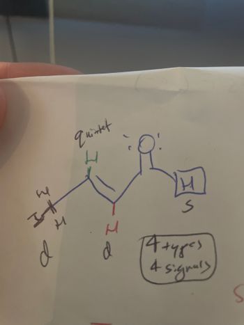 **Understanding NMR Spectroscopy: Signal Interpretation**

In this educational guide, we'll explore how to interpret nuclear magnetic resonance (NMR) spectra signals for a given molecular structure. The image provided illustrates a typical example of a simple organic molecule examined under NMR spectroscopy.

### Molecular Structure

The hand-drawn molecular structure in the image consists of several hydrogen atoms (H) connected to a carbon-based framework. The structure can be described as follows:

- **Main Carbon Chain:** The carbon skeleton is annotated with a set of hydrogen atoms attached directly to the carbon atoms.
- **Hydrogen Atoms (H):** Each "H" represents hydrogen atoms on the molecule, whereas the numbers and symbols around them represent their specific environments and the NMR signals they produce.

### Signal Splitting and Types

- **Signal Splitting Patterns:**
  - **Quintet:** Indicated by the label "quintet" next to a hydrogen atom. This means the hydrogen atom has a splitting pattern where it signals five peaks in the NMR spectrum.
  - **Doublet (d):** Doublet signals, marked as "d" beside the hydrogen atoms, indicate a splitting pattern of two peaks.
  - **Singlet (S):** This signal type does not split and appears as a single peak in the spectrum.

### Interpretation

- **4 Types and 4 Signals:**
  The boxed note indicates that there are "4 types" of hydrogen environments in the molecule, hence there will be "4 signals" in the NMR spectrum.

### Key Concepts:

- **Quintet (5 peaks):** Arises because the hydrogen is coupled to 4 adjacent hydrogens.
- **Doublet (2 peaks):** Arises due to the hydrogen being coupled to one adjacent hydrogen.
- **Singlet (1 peak):** No coupling; likely isolated hydrogen or a symmetrical environment.

### Diagrams

The handwritten molecular structure and annotation demonstrate the concept of NMR signal splitting based on hydrogen environments and their chemical shifts. This is a vital skill in analyzing complex molecules in organic chemistry.

Understanding these key concepts of NMR spectroscopy will allow you to interpret and predict the spectra for simple organic molecules and understand their structural implications.