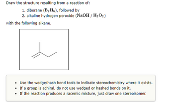 Draw the structure resulting from a reaction of:
1. diborane (B₂H6), followed by
2. alkaline hydrogen peroxide (NaOH / H₂O2)
with the following alkene.
.
Use the wedge/hash bond tools to indicate stereochemistry where it exists.
.
If a group is achiral, do not use wedged or hashed bonds on it.
• If the reaction produces a racemic mixture, just draw one stereoisomer.