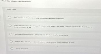 Which of the following is a true statement?
Multiple Choice
Rental expenses are deducted for AGI but all other business expenses must be itemized.
To deduct expenses associated with any profit motivated activity taxpayers must maintain a high level of involvement or effort in the activity
throughout the entire tax year.
Business activities cannot require a relatively high level of involvement or effort from the taxpayer.
Congress allows self-employed taxpayers to deduct the employer portion of their self-employment tax for AGI.
All of the choices are true.