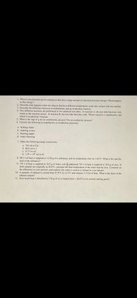 1. What is one potential use for substances that have a large amount of chemical potential energy? What happens
to that energy?
2. Describe what happens when two objects that have different temperatures come into contact with one another.
3. Describe the difference between an endothermic and an exothermic reaction.
4. Two different reactions are performed in two identical test tubes. In reaction A, the test tube becomes very
warm as the reaction occurs. In reaction B, the test tube becomes cold. Which reaction is endothermic and
which is exothermic? Explain.
5. What is the sign of q for an endothermic process? For an exothermic process?
6. Classify the following as endothermic or exothermmic processes.
a. boiling water
b. running a race
c. buming paper
d. water freezing
7. Make the following energy conversions.
a. 345 cal to Cal
b. 86.8 cal to J
c. 217J to cal
d. 1.39 x 10' cal to kJ
8. 98.3 J of heat is supplied to 12.28 g of a substance, and its temperature rises by 5.42"C. What is the specific
heat of the substance?
9. 755 J of heat is supplied to 34.0 g of water, and aă additional 755 J of heat is supplied to 34.0 g of iron. If
both samples are originally at 20.0°C, calculate the final temperature of the water and the iron. Comment on
the difference in your answers, and explain why water is used as a coolant in a car radiator.
10. A quantity of ethanol is cooled from 47.9°C to 12.3°C and releases 3.12 kJ of heat. What is the mass of the
ethanol sample?
II. How much heat is absorbed as 7.56 g of ice is heated from -30.0°C to its normal melting point?
