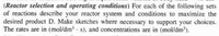 (Reactor selection and operating conditions) For each of the following sets
of reactions describe your reactor system and conditions to maximize the
desired product D. Make sketches where necessary to support your choices.
The rates are in (mol/dm - s). and concentrations are in (mol/dm').
