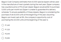 Baguio Coat Company estimates that 60,000 special zippers will be used
in the manufacture of men's jackets during the next year. Zipper company
has a quoted a price of PO.60 per zipper. Baguio would prefer to purchase
5,000 units per month but Zipper is unable to guarantee this delivery
schedule. To ensure availability of these zippers, Baguio is considering the
purchase of all 60,000 units at the beginning of the year. Assuming
Baguio can invest cash at 8%, the company's opportunity cost of
purchasing the 60,000 units at the beginning of the year is:
O P1,440
O P1,320
O P2,640
O P2,880
