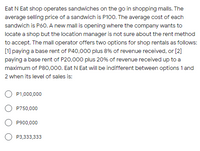 Eat N Eat shop operates sandwiches on the go in shopping malls. The
average selling price of a sandwich is P100. The average cost of each
sandwich is P60. A new mall is opening where the company wants to
locate a shop but the location manager is not sure about the rent method
to accept. The mall operator offers two options for shop rentals as follows:
[1] paying a base rent of P40,000 plus 8% of revenue received, or [2]
paying a base rent of P20,000 plus 20% of revenue received up to a
maximum of P80,000. Eat N Eat will be indifferent between options 1 and
2 when its level of sales is:
O P1,000,000
O P750,000
P900,000
O P3,333,333
