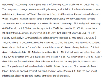 Bergo Bay's accounting system generated the following account balances on December 31.
The company's manager knows something is wrong with this list of balances because it does
not show any balance for Work in Process Inventory, and the accrued factory payroll (Factory
Wages Payable) has not been recorded. Debit Credit Cash $ 68,000 Accounts receivable
37,000 Raw materials inventory 23,500 Work in process inventory 0 Finished goods inventory
6,000 Prepaid rent 2,000 Accounts payable $ 9,000 Notes payable 12,000 Common stock
20,000 Retained earnings (prior year) 94,000 Sales 169,500 Cost of goods sold 100,000
Factory overhead 27,000 General and administrative expenses 41,000 Totals $ 304,500 $
304,500 These six documents must be processed to bring the accounting records up to date.
Materials requisition 10: $ 4,600 direct materials to Job 402 Materials requisition 11: $ 7,200
direct materials to Job 404 Materials requisition 12: $ 1,500 indirect materials Labor time ticket
52: $ 5,000 direct labor to Job 402 Labor time ticket 53: $ 15,000 direct labor to Job 404 Labor
time ticket 54: $ 5,000 indirect labor Jobs 402 and 404 are the only jobs in process at year -
end. The predetermined overhead rate is 100% of direct labor cost. Direct materials. Direct
labor. Overhead applied. Indirect materials. Indirect labor. Required: 1. Use the document
information above to prepare journal entries for the above costs.