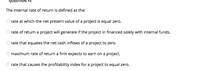 QUESTION 15
The internal rate of return is defined as the:
rate at which the net present value of a project is equal zero.
rate of return a project will generate if the project in financed solely with internal funds.
O rate that equates the net cash inflows of a project to zero.
maximum rate of return a firm expects to earn on a project.
rate that causes the profitability index for a project to equal zero.
