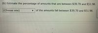 (b) Estimate the percentage of amounts that are between $39.70 and $51.98.
(Choose one)
of the amounts fall between $39.70 and $51.98.
