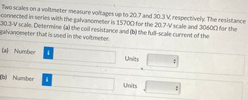 Two scales on a voltmeter measure voltages up to 20.7 and 30.3 V, respectively. The resistance
connected in series with the galvanometer is 157002 for the 20.7-V scale and 30600 for the
30.3-V scale. Determine (a) the coil resistance and (b) the full-scale current of the
galvanometer that is used in the voltmeter.
(a) Number i
(b) Number i
Units
Units