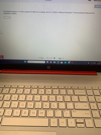 nt
ences
Mc
Graw
Hill
.
V
X
A pendulum passes x = 0 with a speed of 0.482 m/s; it swings out to A=0.202 m. What is the period Tof the pendulum? (Assume the
amplitude is small.)
#.
3
S
E
D
с
$
4
a
R
F
%
V
5
T
▬▬ Q Search
G
A
40
6
J
Y
C
H
&
7
< Prev 17 of 20
B N
*
4+
co
8
JOO
J
M
144
(
hp
K
9
<
10
O
▶II
)
O
L
alt
>
Next >
API
-
P
.
;
1
ctrl
112
{
?
→
[
+
+
1
=
prt sc
}
4
0
]
<
← backspace
e
pause
delete
Help
home
enter
num
lock
T shift
Save & Exit
40 D
7
home
Check m
end
4
6:08 P
6/30/202
1
1
end
8
↑
pe
ㄷ