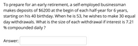 To prepare for an early retirement, a self-employed businessman
makes deposits of $6200 at the begin of each half-year for 6 years,
starting on his 40 birthday. When he is 53, he wishes to make 30 equal
day withdrawals. What is the size of each withdrawal if interest is 7.21
% compounded daily ?
Answer:
