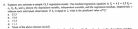 6. Suppose you estimate a sample OLS regression model. The resulted regression equation is: Y;
Ei. Yi, Xi, and ɛ; denote the dependent variable, independent variable, and the regression residual, respectively: i
indexes each individual observation. If X; is equal to 2, what is the predicted value of Y;?
4.1 + 3.5 X; +
а. 23.5
b. 19.6
c. 15.2
d. 11.1
e. None of the above choices (a)-(d).
ant voniohlo
