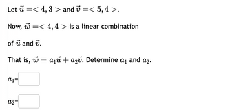 Let ủ =< 4, 3 > and 7 =< 5, 4 >.
Now, w< 4,4 > a linear combination
of u and v.
That is, w = a₁ + a₂. Determine a₁ and a₂.
a1=
a2=