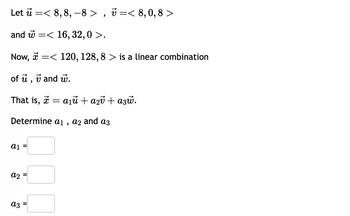 Let u =< 8, 8, 8>, < 8, 0,8 >
and
=< 16, 32, 0 >.
Now, < 120, 128, 8 > is a linear combination
of u, vand u.
That is, t = a₁ữ + a₂v + azw.
Determine a₁, a2 and a3
a1
a2
a3
II