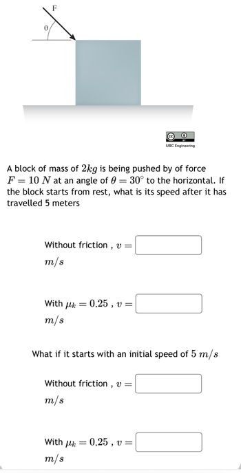 F
A block of mass of 2kg is being pushed by of force
F = 10 N at an angle of 0 = 30° to the horizontal. If
the block starts from rest, what is its speed after it has
travelled 5 meters
Without friction, v =
m/s
With μk
m/s
-
With Uk
m/s
0.25, v=
What if it starts with an initial speed of 5 m/s
Without friction, v =
m/s
=
BY
UBC Engineering
0.25, v=