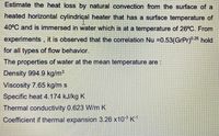 Estimate the heat loss by natural convection from the surface of a
heated horizontal cylindrical heater that has a surface temperature of
40°C and is immersed in water which is at a temperature of 26°C. From
experiments, it is observed that the correlation Nu =0.53(GrPr)0.25 hold
for all types of flow behavior.
The properties of water at the mean temperature are :
Density 994.9 kg/m³
Viscosity 7.65 kg/m s
Specific heat 4.174 kJ/kg K
Thermal conductivity 0.623 W/m K
Coefficient if thermal expansion 3.26 x10 K1
