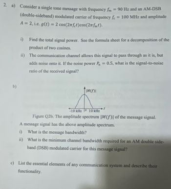 2. a) Consider a single tone message with frequency fm
b)
= 90 Hz and an AM-DSB
(double-sideband) modulated carrier of frequency fe = 100 MHz and amplitude
A = 2, i.e. g(t) = 2 cos(2nfet) cos(2nfmt).
i) Find the total signal power. See the formula sheet for a decomposition of the
product of two cosines.
ii) The communication channel allows this signal to pass through as it is, but
adds noise onto it. If the noise power P = 0.5, what is the signal-to-noise
ratio of the received signal?
TIMOI
-10 kHz 0 10 kHz
Figure Q2b. The amplitude spectrum |M(f) of the message signal.
A message signal has the above amplitude spectrum.
i) What is the message bandwidth?
ii)
What is the minimum channel bandwidth required for an AM double side-
band (DSB) modulated carrier for this message signal?
c) List the essential elements of any communication system and describe their
functionality.