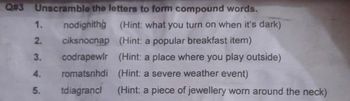 Q#3 Unscramble the letters to form compound words.
1.
nodignithg
(Hint: what you turn on when it's dark)
2.
ciksnocnap (Hint: a popular breakfast item)
3.
codrapewlr (Hint: a place where you play outside)
4.
romatsnhdi (Hint: a severe weather event)
5.
tdiagrancl (Hint: a piece of jewellery worn around the neck)