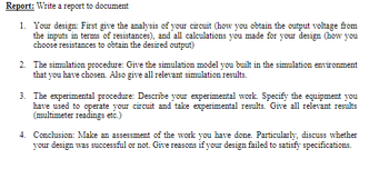Report: Write a report to document
1. Your design: First give the analysis of your circuit (how you obtain the output voltage from
the inputs in terms of resistances), and all calculations you made for your design (how you
choose resistances to obtain the desired output)
2. The simulation procedure: Give the simulation model you built in the simulation environment
that you have chosen. Also give all relevant simulation results.
3. The experimental procedure: Describe your experimental work. Specify the equipment you
have used to operate your circuit and take experimental results. Give all relevant results
(multimeter readings etc.)
4. Conclusion: Make an assessment of the work you have done. Particularly, discuss whether
your design was successful or not. Give reasons if your design failed to satisfy specifications.