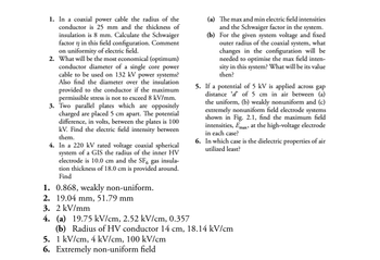 1. In a coaxial power cable the radius of the
conductor is 25 mm and the thickness of
insulation is 8 mm. Calculate the Schwaiger
factor n in this field configuration. Comment
on uniformity of electric field.
2. What will be the most economical (optimum)
conductor diameter of a single core power
cable to be used on 132 kV power systems?
Also find the diameter over the insulation
provided to the conductor if the maximum
permissible stress is not to exceed 8 kV/mm.
3. Two parallel plates which are oppositely
charged are placed 5 cm apart. The potential
difference, in volts, between the plates is 100
kV. Find the electric field intensity between
them.
4. In a 220 kV rated voltage coaxial spherical
system of a GIS the radius of the inner HV
electrode is 10.0 cm and the SF6 gas insula-
tion thickness of 18.0 cm is provided around.
Find
1. 0.868, weakly non-uniform.
2. 19.04 mm, 51.79 mm
3. 2 kV/mm
4. (a) 19.75 kV/cm, 2.52 kV/cm, 0.357
(a) The max and min electric field intensities
and the Schwaiger factor in the system.
(b) For the given system voltage and fixed
outer radius of the coaxial system, what
changes in the configuration will be
needed to optimise the max field inten-
sity in this system? What will be its value
then?
5. If a potential of 5 kV is applied across gap
distance d' of 5 cm in air between (a)
the uniform, (b) weakly nonuniform and (c)
extremely nonuniform field electrode systems
shown in Fig. 2.1, find the maximum field
intensities, Emax at the high-voltage electrode
in each case?
6. In which case is the dielectric properties of air
utilized least?
(b) Radius of HV conductor 14 cm, 18.14 kV/cm
5. 1 kV/cm, 4 kV/cm, 100 kV/cm
6. Extremely non-uniform field