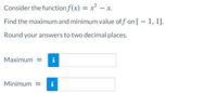 Consider the function f(x) = x³ – x.
Find the maximum and minimum value of f on [ – 1, 1].
Round your answers to two decimal places.
Maximum =
i
Minimum =
i
