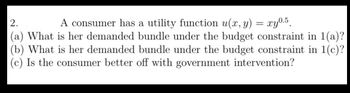 2.
A consumer has a utility function u(x, y) = xy0.5
(a) What is her demanded bundle under the budget constraint in 1(a)?
(b) What is her demanded bundle under the budget constraint in 1(c)?
(c) Is the consumer better off with government intervention?