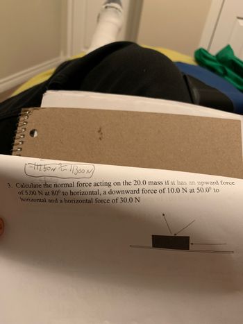 17388633
1-11250211300
3. Calculate the normal force acting on the 20.0 mass if it has an upward force
of 5.00 N at 80° to horizontal, a downward force of 10.0 N at 50.0⁰ to
horizontal and a horizontal force of 30.0 N