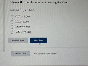 Change the complex number to rectangular form.
(cos 125° + j sin 125°)
-0.022 - 1.000j
0.022 - 1.000j
0.819 + 0.574j
O-0.574 +0.819j
Previous Page
Submit Quiz
Next Page
5 of 30 questions saved