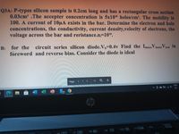 Q3A: P-types silicon sample is 0.2cm long and has a rectangular cross section
0.03cm? .The accepter concentration is 5x108 holes/cm'. The mobility is
100. A current of 10uA exists in the bar. Determine the electron and hole
concentrations, the conductivity, current density,velocity of electrons, the
voltage across the bar and reristance.n=10".
B: for the circuit series silicon diode.V,=0.4v Find the Iaiodes V diodes V tond in
foreword and reverse bias. Consider the diode is ideal
load
Page
Q
+
ENG
US
17
hp
home
f12
f9 D
F11
f1o
f7 0
f8
