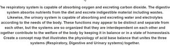 The respiratory system is capable of absorbing oxygen and excreting carbon dioxide. The digestive
system absorbs nutrients from the diet and excrete indigestible material including wastes.
Likewise, the urinary system is capable of absorbing and excreting water and electrolytes
according to the needs of the body. These functions may appear to be distinct and separate from
each other, but the systems are so organized that they are interdependent on each other and
together contribute to the welfare of the body by keeping it in balance or in a state of homeostasis.
Create a concept map that illustrates the physiology of acid base balance that unites the three
systems (Respiratory, Digestive and Urinary systems) together.