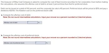 The treasurer of Riley Coal Company is asked to compute the cost of fixed income securities for her corporation. Even before making
the calculations, she assumes the aftertax cost of debt is at least 3 percent less than that for preferred stock.
Debt can be issued at a yield of 11.6 percent, and the corporate tax rate is 40 percent. Preferred stock will be priced at $76 and pay a
dividend of $7.00. The flotation cost on the preferred stock is $8.
a. Compute the aftertax cost of debt.
Note: Do not round intermediate calculations. Input your answer as a percent rounded to 2 decimal places.
Aftertax cost of debt
%
b. Compute the aftertax cost of preferred stock.
Note: Do not round intermediate calculations. Input your answer as a percent rounded to 2 decimal places.
Aftertax cost of preferred stock
%