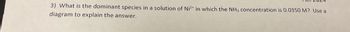 3) What is the dominant species in a solution of Ni2+ in which the NH3 concentration is 0.0350 M? Use a
diagram to explain the answer.